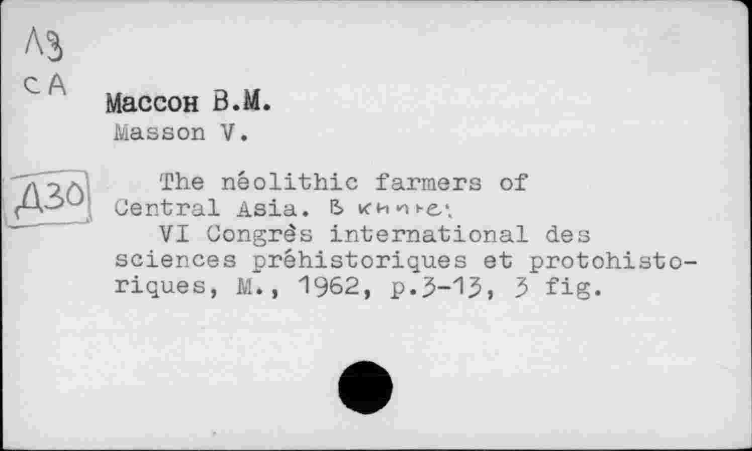 ﻿A3
С А
Массон В.М.
Masson V.
Д30
The neolithic farmers of Central Asia. E> ими »-ел
VI Congrès international des sciences préhistoriques et protohistoriques, M. , 1962, р.5-15, 5 fig.